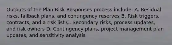 Outputs of the Plan Risk Responses process include: A. Residual risks, fallback plans, and contingency reserves B. Risk triggers, contracts, and a risk list C. Secondary risks, process updates, and risk owners D. Contingency plans, project management plan updates, and sensitivity analysis