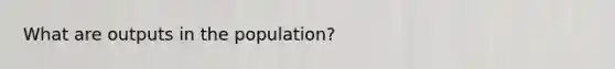 What are outputs in the population?