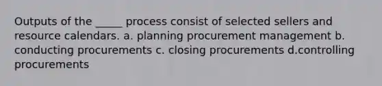 Outputs of the _____ process consist of selected sellers and resource calendars. a. planning procurement management b. conducting procurements c. closing procurements d.controlling procurements