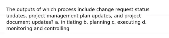 The outputs of which process include change request status updates, project management plan updates, and project document updates? a. initiating b. planning c. executing d. monitoring and controlling