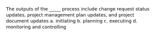 The outputs of the _____ process include change request status updates, project management plan updates, and project document updates a. initiating b. planning c. executing d. monitoring and controlling