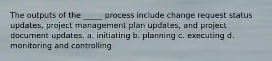 The outputs of the _____ process include change request status updates, project management plan updates, and project document updates. a. initiating b. planning c. executing d. monitoring and controlling