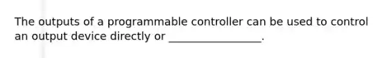 The outputs of a programmable controller can be used to control an output device directly or _________________.