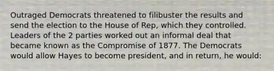 Outraged Democrats threatened to filibuster the results and send the election to the House of Rep, which they controlled. Leaders of the 2 parties worked out an informal deal that became known as the Compromise of 1877. The Democrats would allow Hayes to become president, and in return, he would: