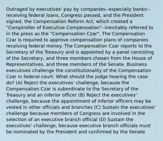 Outraged by executives' pay by companies--especially banks--receiving federal loans, Congress passed, and the President signed, the Compensation Reform Act, which created a "Comptroller of Executive Compensation"--inevitably referred to in the press as the "Compensation Czar". The Compensation Czar is required to approve compensation plans of companies receiving federal money. The Compensation Czar reports to the Secretary of the Treasury and is appointed by a panel consisting of the Secretary, and three members chosen from the House of Representatives, and three members of the Senate. Business executives challenge the constitutionality of the Compensation Czar in federal court. What should the judge hearing the case do? (A) Reject the executives' challenge, because the Compensation Czar is subordinate to the Secretary of the Treasury and an inferior officer (B) Reject the executives' challenge, because the appointment of inferior officers may be vested in other officials and branches (C) Sustain the executives' challenge because members of Congress are involved in the selection of an executive branch official (D) Sustain the executives' challenge, because executive branch officials must be nominated by the President and confirmed by the Senate