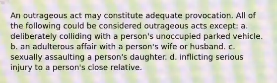 An outrageous act may constitute adequate provocation. All of the following could be considered outrageous acts except: a. deliberately colliding with a person's unoccupied parked vehicle. b. an adulterous affair with a person's wife or husband. c. sexually assaulting a person's daughter. d. inﬂicting serious injury to a person's close relative.