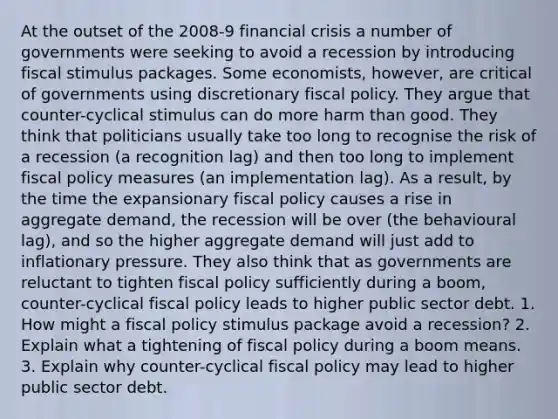 At the outset of the 2008-9 financial crisis a number of governments were seeking to avoid a recession by introducing fiscal stimulus packages. Some economists, however, are critical of governments using discretionary fiscal policy. They argue that counter-cyclical stimulus can do more harm than good. They think that politicians usually take too long to recognise the risk of a recession (a recognition lag) and then too long to implement fiscal policy measures (an implementation lag). As a result, by the time the expansionary fiscal policy causes a rise in aggregate demand, the recession will be over (the behavioural lag), and so the higher aggregate demand will just add to inflationary pressure. They also think that as governments are reluctant to tighten fiscal policy sufficiently during a boom, counter-cyclical fiscal policy leads to higher public sector debt. 1. How might a fiscal policy stimulus package avoid a recession? 2. Explain what a tightening of fiscal policy during a boom means. 3. Explain why counter-cyclical fiscal policy may lead to higher public sector debt.