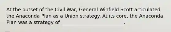 At the outset of the Civil War, General Winfield Scott articulated the Anaconda Plan as a Union strategy. At its core, the Anaconda Plan was a strategy of __________________________.