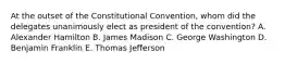 At the outset of the Constitutional Convention, whom did the delegates unanimously elect as president of the convention? A. Alexander Hamilton B. James Madison C. George Washington D. Benjamin Franklin E. Thomas Jefferson