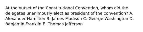 At the outset of <a href='https://www.questionai.com/knowledge/knd5xy61DJ-the-constitutional-convention' class='anchor-knowledge'>the constitutional convention</a>, whom did the delegates unanimously elect as president of the convention? A. Alexander Hamilton B. James Madison C. George Washington D. Benjamin Franklin E. Thomas Jefferson