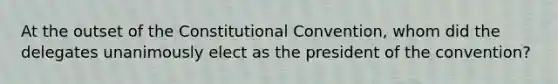 At the outset of the Constitutional Convention, whom did the delegates unanimously elect as the president of the convention?