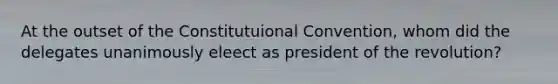 At the outset of the Constitutuional Convention, whom did the delegates unanimously eleect as president of the revolution?