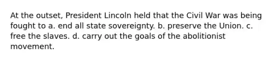 At the outset, President Lincoln held that the Civil War was being fought to a. end all state sovereignty. b. preserve the Union. c. free the slaves. d. carry out the goals of the abolitionist movement.