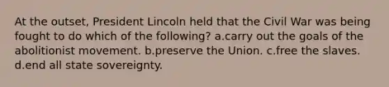 At the outset, President Lincoln held that the Civil War was being fought to do which of the following? a.carry out the goals of the abolitionist movement. b.preserve the Union. c.free the slaves. d.end all state sovereignty.