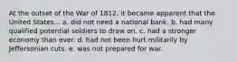 At the outset of the War of 1812, it became apparent that the United States... a. did not need a national bank. b. had many qualified potential soldiers to draw on. c. had a stronger economy than ever. d. had not been hurt militarily by Jeffersonian cuts. e. was not prepared for war.