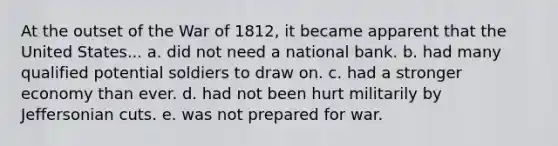 At the outset of the War of 1812, it became apparent that the United States... a. did not need a national bank. b. had many qualified potential soldiers to draw on. c. had a stronger economy than ever. d. had not been hurt militarily by Jeffersonian cuts. e. was not prepared for war.