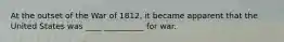 At the outset of the War of 1812, it became apparent that the United States was ____ __________ for war.