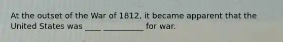 At the outset of the War of 1812, it became apparent that the United States was ____ __________ for war.