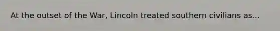 At the outset of the War, Lincoln treated southern civilians as...