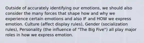 Outside of accurately identifying our emotions, we should also consider the many forces that shape how and why we experience certain emotions and also IF and HOW we express emotion. Culture (affect display rules), Gender (socialization rules), Personality (the influence of "The Big Five") all play major roles in how we express emotion.