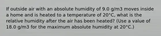 If outside air with an absolute humidity of 9.0 g/m3 moves inside a home and is heated to a temperature of 20°C, what is the relative humidity after the air has been heated? (Use a value of 18.0 g/m3 for the maximum absolute humidity at 20°C.)