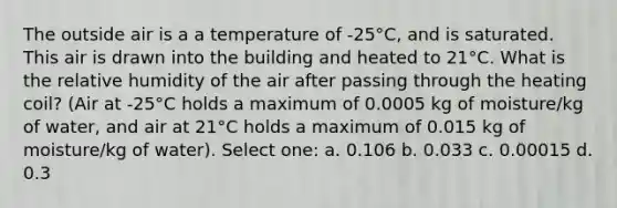 The outside air is a a temperature of -25°C, and is saturated. This air is drawn into the building and heated to 21°C. What is the relative humidity of the air after passing through the heating coil? (Air at -25°C holds a maximum of 0.0005 kg of moisture/kg of water, and air at 21°C holds a maximum of 0.015 kg of moisture/kg of water). Select one: a. 0.106 b. 0.033 c. 0.00015 d. 0.3