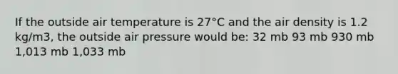 If the outside air temperature is 27°C and the air density is 1.2 kg/m3, the outside air pressure would be: 32 mb 93 mb 930 mb 1,013 mb 1,033 mb