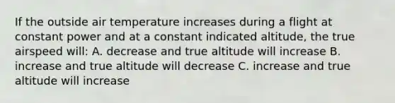 If the outside air temperature increases during a flight at constant power and at a constant indicated altitude, the true airspeed will: A. decrease and true altitude will increase B. increase and true altitude will decrease C. increase and true altitude will increase