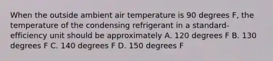 When the outside ambient air temperature is 90 degrees F, the temperature of the condensing refrigerant in a standard-efficiency unit should be approximately A. 120 degrees F B. 130 degrees F C. 140 degrees F D. 150 degrees F