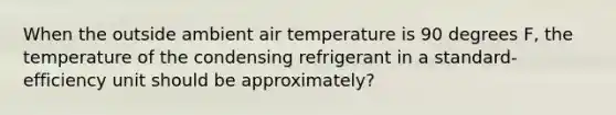 When the outside ambient air temperature is 90 degrees F, the temperature of the condensing refrigerant in a standard-efficiency unit should be approximately?