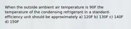 When the outside ambient air temperature is 90F the temperature of the condensing refrigerant in a standard-efficiency unit should be approximately a) 120F b) 130F c) 140F d) 150F