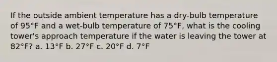 If the outside ambient temperature has a dry-bulb temperature of 95°F and a wet-bulb temperature of 75°F, what is the cooling tower's approach temperature if the water is leaving the tower at 82°F? a. 13°F b. 27°F c. 20°F d. 7°F