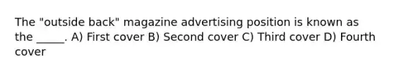 The "outside back" magazine advertising position is known as the _____. A) First cover B) Second cover C) Third cover D) Fourth cover