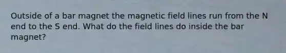 Outside of a bar magnet the magnetic field lines run from the N end to the S end. What do the field lines do inside the bar magnet?