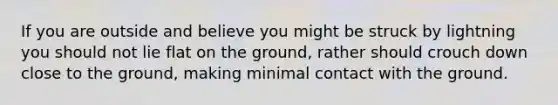 If you are outside and believe you might be struck by lightning you should not lie flat on the ground, rather should crouch down close to the ground, making minimal contact with the ground.