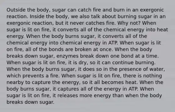 Outside the body, sugar can catch fire and burn in an exergonic reaction. Inside the body, we also talk about burning sugar in an exergonic reaction, but it never catches fire. Why not? When sugar is lit on fire, it converts all of the chemical energy into heat energy. When the body burns sugar, it converts all of the chemical energy into chemical energy in ATP. When sugar is lit on fire, all of the bonds are broken at once. When the body breaks down sugar, enzymes break down one bond at a time. When sugar is lit on fire, it is dry, so it can continue burning. When the body burns sugar, it does so in the presence of water, which prevents a fire. When sugar is lit on fire, there is nothing nearby to capture the energy, so it all becomes heat. When the body burns sugar, it captures all of the energy in ATP. When sugar is lit on fire, it releases more energy than when the body breaks down sugar.