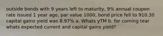 outside bonds with 9 years left to maturity, 9% annual coupon rate issued 1 year ago, par value 1000, bond price fell to 910.30 capital gains yield was 8.97% a. Whats yTM b. for coming tear whats expected current and capital gains yield?