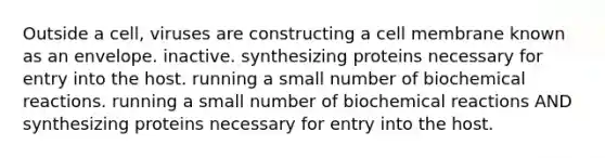 Outside a cell, viruses are constructing a cell membrane known as an envelope. inactive. synthesizing proteins necessary for entry into the host. running a small number of <a href='https://www.questionai.com/knowledge/kVn7fMxiFS-biochemical-reactions' class='anchor-knowledge'>biochemical reactions</a>. running a small number of biochemical reactions AND synthesizing proteins necessary for entry into the host.