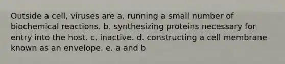 Outside a cell, viruses are a. running a small number of biochemical reactions. b. synthesizing proteins necessary for entry into the host. c. inactive. d. constructing a cell membrane known as an envelope. e. a and b