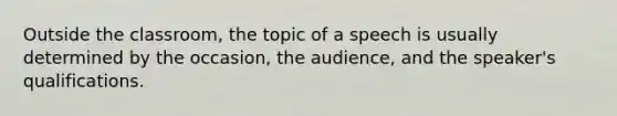 Outside the classroom, the topic of a speech is usually determined by the occasion, the audience, and the speaker's qualifications.