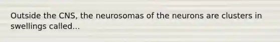 Outside the CNS, the neurosomas of the neurons are clusters in swellings called...