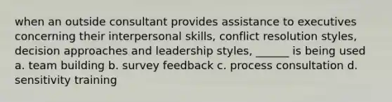 when an outside consultant provides assistance to executives concerning their interpersonal skills, conflict resolution styles, decision approaches and leadership styles, ______ is being used a. team building b. survey feedback c. process consultation d. sensitivity training