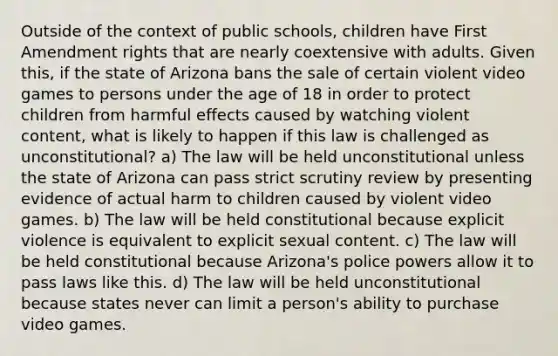 Outside of the context of public schools, children have First Amendment rights that are nearly coextensive with adults. Given this, if the state of Arizona bans the sale of certain violent video games to persons under the age of 18 in order to protect children from harmful effects caused by watching violent content, what is likely to happen if this law is challenged as unconstitutional? a) The law will be held unconstitutional unless the state of Arizona can pass strict scrutiny review by presenting evidence of actual harm to children caused by violent video games. b) The law will be held constitutional because explicit violence is equivalent to explicit sexual content. c) The law will be held constitutional because Arizona's police powers allow it to pass laws like this. d) The law will be held unconstitutional because states never can limit a person's ability to purchase video games.