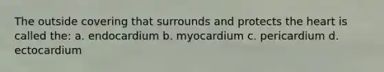 The outside covering that surrounds and protects the heart is called the: a. endocardium b. myocardium c. pericardium d. ectocardium