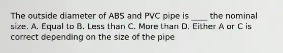 The outside diameter of ABS and PVC pipe is ____ the nominal size. A. Equal to B. Less than C. More than D. Either A or C is correct depending on the size of the pipe