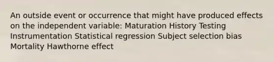 An outside event or occurrence that might have produced effects on the independent variable: Maturation History Testing Instrumentation Statistical regression Subject selection bias Mortality Hawthorne effect