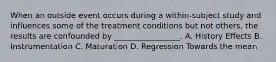 When an outside event occurs during a within-subject study and influences some of the treatment conditions but not others, the results are confounded by _________________. A. History Effects B. Instrumentation C. Maturation D. Regression Towards the mean