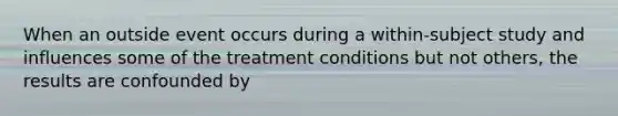 When an outside event occurs during a within-subject study and influences some of the treatment conditions but not others, the results are confounded by