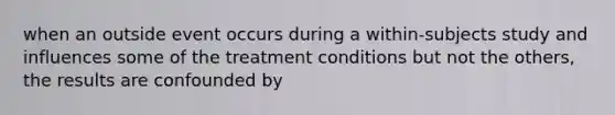 when an outside event occurs during a within-subjects study and influences some of the treatment conditions but not the others, the results are confounded by