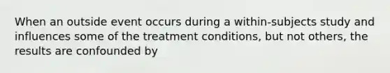 When an outside event occurs during a within-subjects study and influences some of the treatment conditions, but not others, the results are confounded by